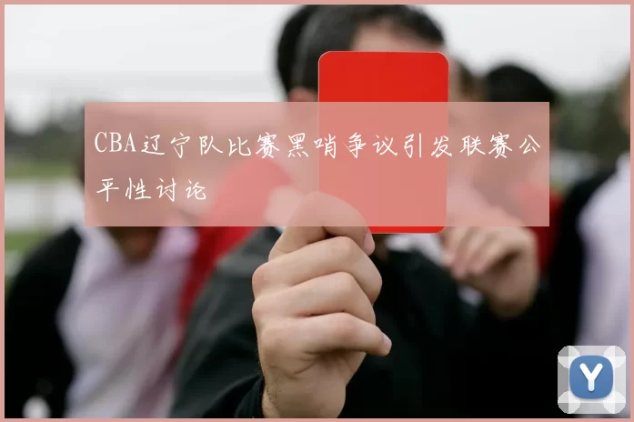 CBA辽宁队比赛黑哨争议引发联赛公平性讨论