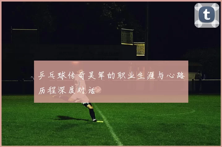 乒乓球传奇吴军的职业生涯与心路历程深度对话