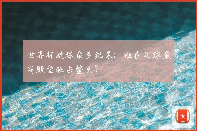 世界杯进球最多纪录:谁在足球最高殿堂独占鳌头?