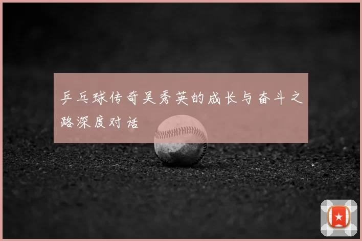 乒乓球传奇吴秀英的成长与奋斗之路深度对话