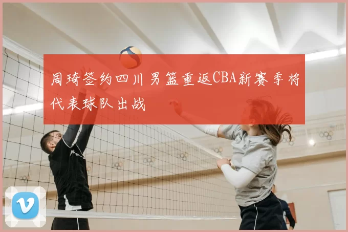 周琦签约四川男篮重返CBA新赛季将代表球队出战