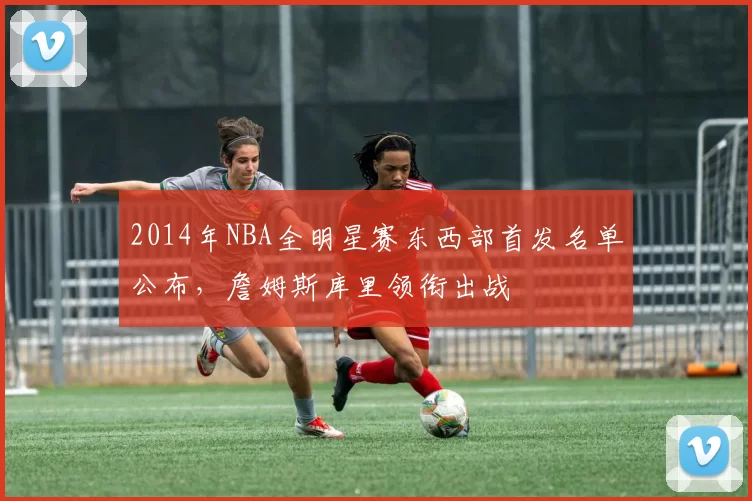 2014年NBA全明星赛东西部首发名单公布,詹姆斯库里领衔出战
