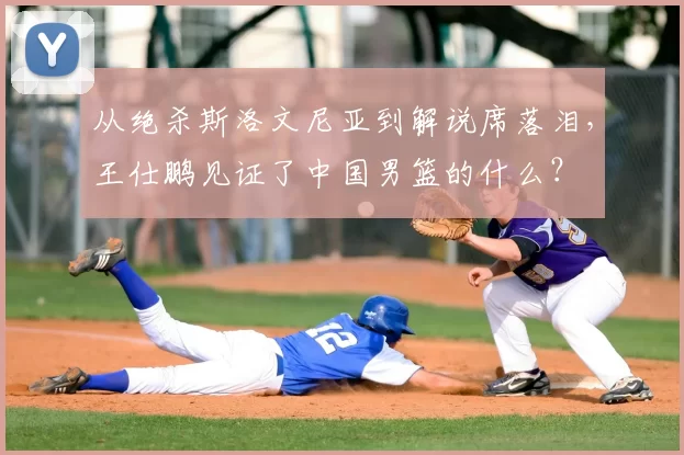 从绝杀斯洛文尼亚到解说席落泪，王仕鹏见证了中国男篮的什么？