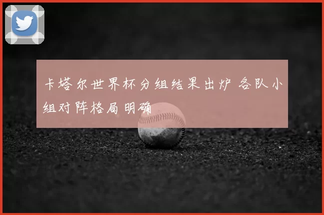 卡塔尔世界杯分组结果出炉 各队小组对阵格局明确