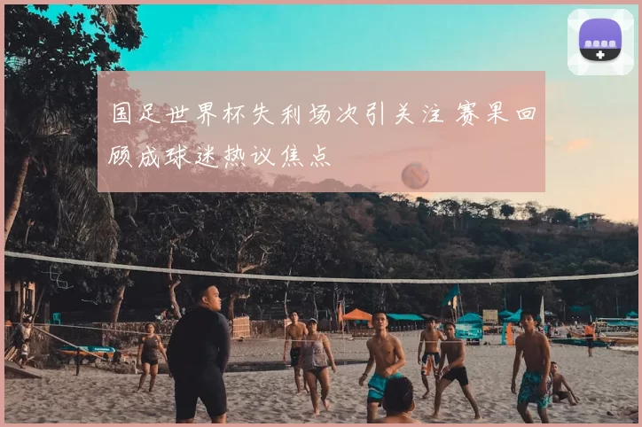 国足世界杯失利场次引关注 赛果回顾成球迷热议焦点