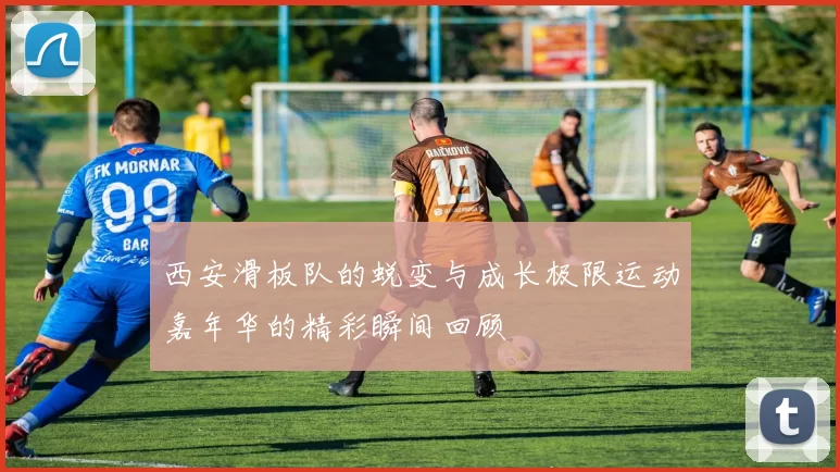 西安滑板队的蜕变与成长极限运动嘉年华的精彩瞬间回顾