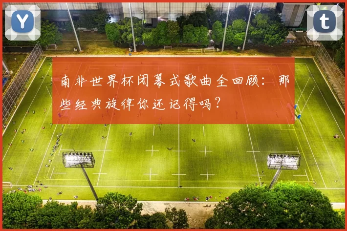 南非世界杯闭幕式歌曲全回顾:那些经典旋律你还记得吗?