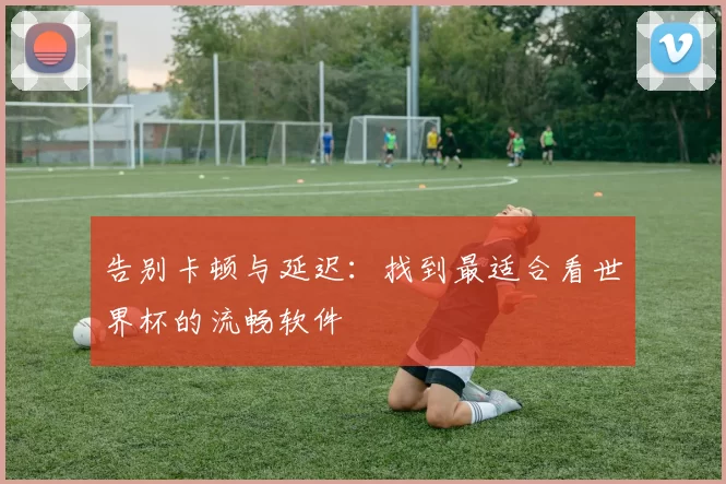 告别卡顿与延迟:找到最适合看世界杯的流畅软件
