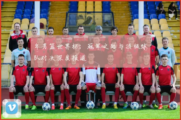 年男篮世界杯:冠军之路与顶级球队对决深度报道