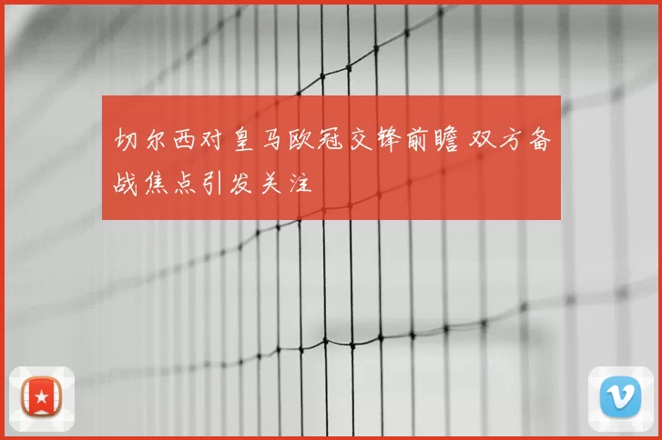 切尔西对皇马欧冠交锋前瞻 双方备战焦点引发关注