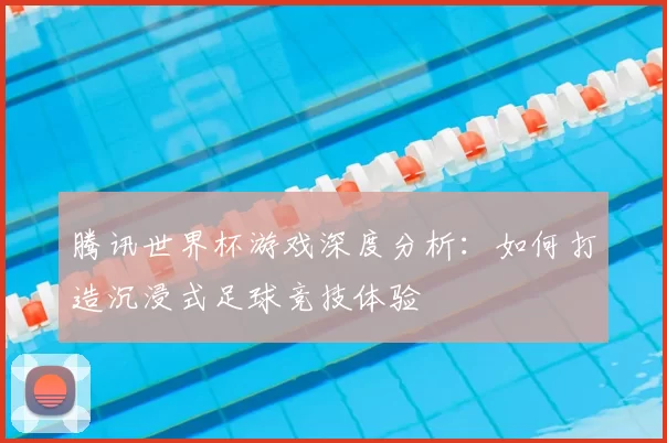 腾讯世界杯游戏深度分析：如何打造沉浸式足球竞技体验