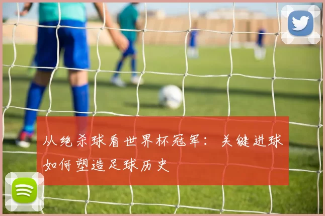 从绝杀球看世界杯冠军：关键进球如何塑造足球历史