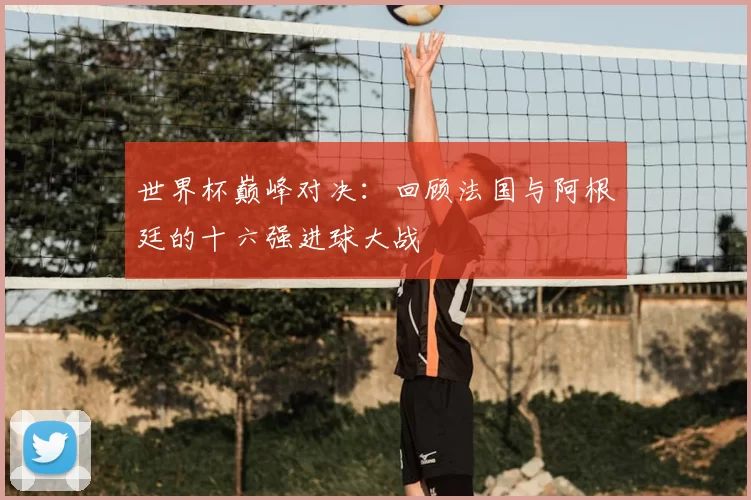 世界杯巅峰对决:回顾法国与阿根廷的十六强进球大战