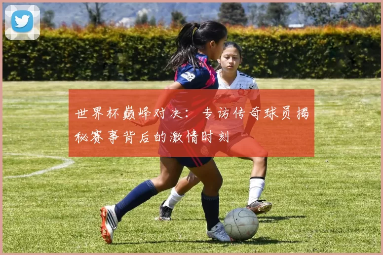 世界杯巅峰对决:专访传奇球员揭秘赛事背后的激情时刻